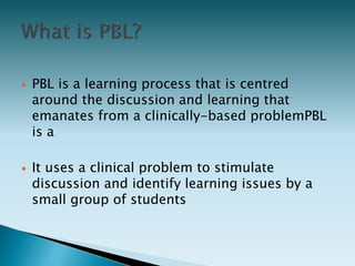  PBL is a learning process that is centred
around the discussion and learning that
emanates from a clinically-based problemPBL
is a
 It uses a clinical problem to stimulate
discussion and identify learning issues by a
small group of students
 