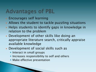  Encourages self learning
 Allows the student to tackle puzzling situations
 Helps students to identify gaps in knowledge in
relation to the problem
 Development of other skills like doing an
appropriate literature search, critically appraise
available knowledge
 Development of social skills such as
 Interact in small groups
 Increases responsibility to self and others
 Make effective presentation
 