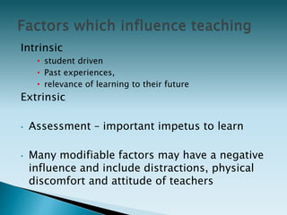 Intrinsic
• student driven
• Past experiences,
• relevance of learning to their future
Extrinsic
• Assessment – important impetus to learn
• Many modifiable factors may have a negative
influence and include distractions, physical
discomfort and attitude of teachers
 