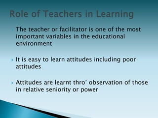  The teacher or facilitator is one of the most
important variables in the educational
environment
 It is easy to learn attitudes including poor
attitudes
 Attitudes are learnt thro’ observation of those
in relative seniority or power
 