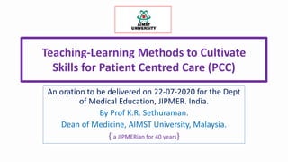 Teaching-Learning Methods to Cultivate
Skills for Patient Centred Care (PCC)
An oration to be delivered on 22-07-2020 for the Dept
of Medical Education, JIPMER. India.
By Prof K.R. Sethuraman.
Dean of Medicine, AIMST University, Malaysia.
{ a JIPMERian for 40 years}
 