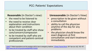 PCC: Patients’ Expectations
Reasonable (in Doctor’s view):
• the need to be listened to
• the need to receive clear
explanation and instructions
about their condition
• to be treated by staff who show
care/concern/compassion
• to be treated by staff who are
competent and patient-centred
professionals
Unreasonable (in Doctor’s View)
• prescription to be given without
a consultation
• ability to call the physician
anytime of the day for any
problems
• the physician should know the
exact diagnosis at first
consultation and start treatment
immediately
Lateef F. Patient expectations and the paradigm shift of care in emergency medicine. J Emerg Trauma Shock. 2011 Apr-Jun; 4(2): 163–167.
https://www.ncbi.nlm.nih.gov/pmc/articles/PMC3132352/
 