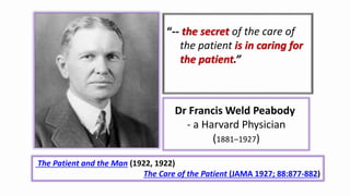 Dr Francis Weld Peabody
- a Harvard Physician
(1881–1927)
“-- the secret of the care of
the patient is in caring for
the patient.”
The Patient and the Man (1922, 1922)
The Care of the Patient (JAMA 1927; 88:877-882)
 
