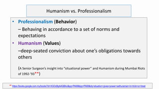 Humanism vs. Professionalism
• Professionalism (Behavior)
– Behaving in accordance to a set of norms and
expectations
• Humanism (Values)
–deep-seated conviction about one’s obligations towards
others
(A Senior Surgeon’s insight into “situational power” and Humanism during Mumbai Riots
of 1992-’93**)
** https://books.google.com.my/books?id=XGOcBgAAQBAJ&pg=PA68&lpg=PA68&dq=situation+gives+power+sethuraman+in+trick+or+treat
 
