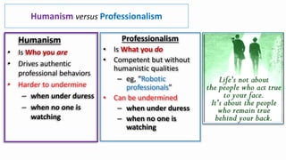 Humanism versus Professionalism
Humanism
• Is Who you are
• Drives authentic
professional behaviors
• Harder to undermine
– when under duress
– when no one is
watching
Professionalism
• Is What you do
• Competent but without
humanistic qualities
– eg, “Robotic
professionals”
• Can be undermined
– when under duress
– when no one is
watching
 