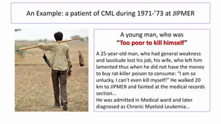 An Example: a patient of CML during 1971-’73 at JIPMER
A young man, who was
“Too poor to kill himself”
A 25-year-old man, who had general weakness
and lassitude lost his job, his wife, who left him
lamented thus when he did not have the money
to buy rat-killer poison to consume: “I am so
unlucky, I can’t even kill myself!” He walked 20
km to JIPMER and fainted at the medical records
section…
He was admitted in Medical ward and later
diagnosed as Chronic Myeloid Leukemia…
 