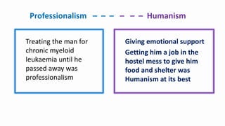 Professionalism – – – – – – Humanism
Treating the man for
chronic myeloid
leukaemia until he
passed away was
professionalism
Giving emotional support
Getting him a job in the
hostel mess to give him
food and shelter was
Humanism at its best
 