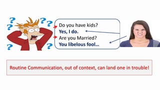 Routine Communication, out of context, can land one in trouble!
Do you have kids?
Yes, I do.
Are you Married?
You libelous fool…
 