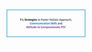 T-L Strategies to Foster Holistic Approach,
Communication Skills and
Attitude to Compassionate PCC
 