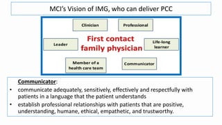 MCI’s Vision of IMG, who can deliver PCC
Communicator:
• communicate adequately, sensitively, effectively and respectfully with
patients in a language that the patient understands
• establish professional relationships with patients that are positive,
understanding, humane, ethical, empathetic, and trustworthy.
 