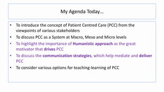 My Agenda Today…
• To introduce the concept of Patient Centred Care (PCC) from the
viewpoints of various stakeholders
• To discuss PCC as a System at Macro, Meso and Micro levels
• To highlight the importance of Humanistic approach as the great
motivator that drives PCC
• To discuss the communication strategies, which help mediate and deliver
PCC
• To consider various options for teaching-learning of PCC
 