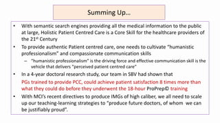 Summing Up…
• With semantic search engines providing all the medical information to the public
at large, Holistic Patient Centred Care is a Core Skill for the healthcare providers of
the 21st Century
• To provide authentic Patient centred care, one needs to cultivate “humanistic
professionalism” and compassionate communication skills
– “humanistic professionalism” is the driving force and effective communication skill is the
vehicle that delivers “perceived patient centred care”
• In a 4-year doctoral research study, our team in SBV had shown that
PGs trained to provide PCC, could achieve patient satisfaction 8 times more than
what they could do before they underwent the 18-hour ProPrep© training
• With MCI’s recent directives to produce IMGs of high caliber, we all need to scale
up our teaching-learning strategies to “produce future doctors, of whom we can
be justifiably proud”.
 
