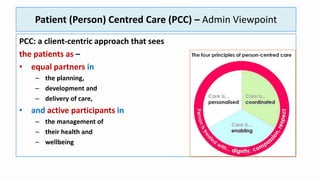 Patient (Person) Centred Care (PCC) – Admin Viewpoint
PCC: a client-centric approach that sees
the patients as –
• equal partners in
– the planning,
– development and
– delivery of care,
• and active participants in
– the management of
– their health and
– wellbeing
 