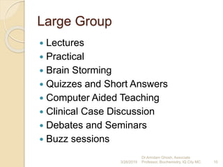 Large Group
 Lectures
 Practical
 Brain Storming
 Quizzes and Short Answers
 Computer Aided Teaching
 Clinical Case Discussion
 Debates and Seminars
 Buzz sessions
3/26/2019 10
Dr.Arindam Ghosh, Associate
Professor, Biochemistry, IQ City MC.
 