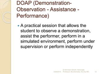 DOAP (Demonstration-
Observation - Assistance -
Performance)
 A practical session that allows the
student to observe a demonstration,
assist the performer, perform in a
simulated environment, perform under
supervision or perform independently
3/26/2019 12
Dr.Arindam Ghosh, Associate
Professor, Biochemistry, IQ City MC.
 