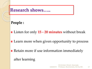 Research shows…..
People :
Listen for only 15 - 20 minutes without break
Learn more when given opportunity to process
Retain more if use information immediately
after learning
3/26/2019 21
Dr.Arindam Ghosh, Associate
Professor, Biochemistry, IQ City MC.
 
