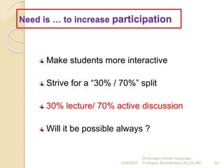 Need is … to increase participation
Make students more interactive
Strive for a “30% / 70%” split
30% lecture/ 70% active discussion
Will it be possible always ?
3/26/2019 24
Dr.Arindam Ghosh, Associate
Professor, Biochemistry, IQ City MC.
 