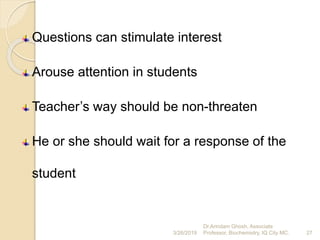 Questions can stimulate interest
Arouse attention in students
Teacher’s way should be non-threaten
He or she should wait for a response of the
student
3/26/2019 27
Dr.Arindam Ghosh, Associate
Professor, Biochemistry, IQ City MC.
 