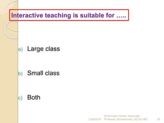 Interactive teaching is suitable for …..
a) Large class
b) Small class
c) Both
3/26/2019 30
Dr.Arindam Ghosh, Associate
Professor, Biochemistry, IQ City MC.
 