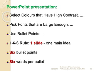 PowerPoint presentation:
Select Colours that Have High Contrast. ...
Pick Fonts that are Large Enough. ...
Use Bullet Points. ...
1-6-6 Rule: 1 slide - one main idea
Six bullet points
Six words per bullet
3/26/2019 35
Dr.Arindam Ghosh, Associate
Professor, Biochemistry, IQ City MC.
 
