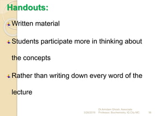 Handouts:
Written material
Students participate more in thinking about
the concepts
Rather than writing down every word of the
lecture
3/26/2019 36
Dr.Arindam Ghosh, Associate
Professor, Biochemistry, IQ City MC.
 