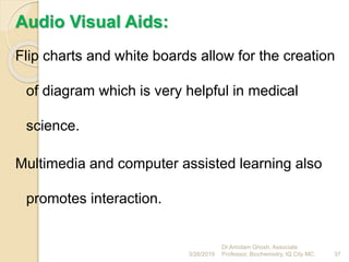Audio Visual Aids:
Flip charts and white boards allow for the creation
of diagram which is very helpful in medical
science.
Multimedia and computer assisted learning also
promotes interaction.
3/26/2019 37
Dr.Arindam Ghosh, Associate
Professor, Biochemistry, IQ City MC.
 