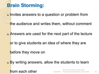 Brain Storming:
Invites answers to a question or problem from
the audience and writes them, without comment
Answers are used for the next part of the lecture
or to give students an idea of where they are
before they move on
By writing answers, allow the students to learn
from each other 3/26/2019 38
Dr.Arindam Ghosh, Associate
Professor, Biochemistry, IQ City MC.
 