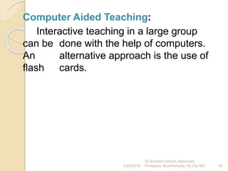 Computer Aided Teaching:
Interactive teaching in a large group
can be done with the help of computers.
An alternative approach is the use of
flash cards.
3/26/2019 40
Dr.Arindam Ghosh, Associate
Professor, Biochemistry, IQ City MC.
 