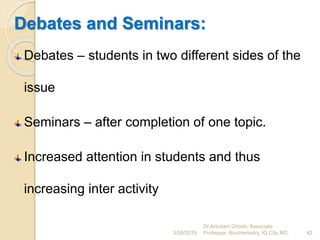 Debates and Seminars:
Debates – students in two different sides of the
issue
Seminars – after completion of one topic.
Increased attention in students and thus
increasing inter activity
3/26/2019 42
Dr.Arindam Ghosh, Associate
Professor, Biochemistry, IQ City MC.
 