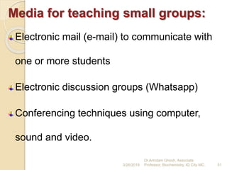 Media for teaching small groups:
Electronic mail (e-mail) to communicate with
one or more students
Electronic discussion groups (Whatsapp)
Conferencing techniques using computer,
sound and video.
3/26/2019 51
Dr.Arindam Ghosh, Associate
Professor, Biochemistry, IQ City MC.
 