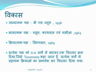 विकास
 ऻानात्भक ऩऺ : फी एस ब्रूभ , 1956
 बािात्भक ऩऺ : ब्रूभ, कयथिार एिं भसीआ ,1964
 क्रिमात्भक ऩऺ : शसम्ऩसन, 1969
 प्रत्मेक ऩऺ को 6-6 िगों भें फांटकय,एक विमताय िभ
ददमा,क्जसे Taxonomy कहा जाता है. प्रत्मेक िगों भें
सहामक क्रिमाओं का सभािेि कय विमताय ददमा गमा.
11Jangid ML / 20140621
 
