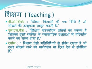 शिऺण ( Teaching )
 फी.ओ.क्मभथ : “शिऺण क्रिमाओं की एक विथध है जो
सीखने की उत्सुकता जागृत कयती है.”
 एन.एर.गेज : “शिऺण ऩायमऩरयक प्रबािों का मिरूऩ है
क्जसका दूसये व्मक्तत के व्मािहारयक दऺताओं भें ऩरयिततन
कयने का रक्ष्म होता है.”
 यमांस : “ शिऺण ऐसी गनतविथधमों से संफंध यखता है जो
दूसये सीखने िारे को भागतदितन मा ददिा देने से संफंथधत
है.”
Jangid ML / 20140621 3
 