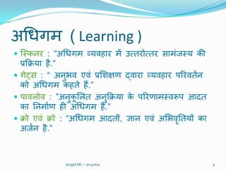 अथधगभ ( Learning )
 क्मकनय : “अथधगभ व्मिहाय भें उत्तयोत्तय साभंजमम की
प्रक्रिमा है.”
 गेट्स : “ अनुबि एिं प्रशिऺण द्िाया व्मिहाय ऩरयिततन
को अथधगभ कहते हैं.”
 ऩािरोि : ”अनुकू शरत अनुक्रिमा के ऩरयणाभमिरूऩ आदत
का ननभातण ही अथधगभ है.”
 िो एिं िो : “अथधगभ आदतों, ऻान एिं अशबिृनतमों का
अजतन है.”
Jangid ML / 20140621 4
 