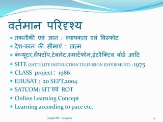 िततभान ऩरयदृश्म
 तकनीकी एिं ऻान : व्माऩकता एिं विमपोट
 देि-कार की सीभाएं : ख़त्भ
 कं प्मूटय,रैऩटॉऩ,टेफरेट,मभाटतपोन,इंटयैक्तटि फोडत आदद
 SITE (SATTELITE INSTRUCTION TELEVISION EXPERIMENT) : 1975
 CLASS project : 1986
 EDUSAT : 20 SEPT,2004
 SATCOM: SIT एिं ROT
 Online Learning Concept
 Learning according to pace etc.
5Jangid ML / 20140621
 