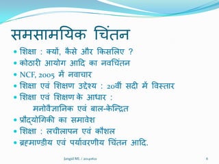 सभसाभनमक थचंतन
 शिऺा : तमों, कै से औय क्रकसशरए ?
 कोठायी आमोग आदद का निथचंतन
 NCF, 2005 भें निाचाय
 शिऺा एिं शिऺण उद्देश्म : 20िीं सदी भें विमताय
 शिऺा एिं शिऺण के आधाय :
भनोिैऻाननक एिं फार-के क्रित
 प्रौद्मोथगकी का सभािेि
 शिऺा : रचीराऩन एिं कौिर
 ब्रह्भाण्डीम एिं ऩमातियणीम थचंतन आदद.
6Jangid ML / 20140621
 