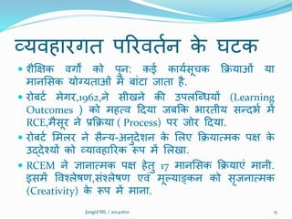 व्यिहारगत पररिततन के घटक
 िैक्षक्षक िगों को पुन: कई कायतसूचक क्रियाओं या
मानशसक योग्यताओं में बांटा जाता है.
 रोबटत मेगर,1962,ने सीखने की उपलक्ब्धयों (Learning
Outcomes ) को महत्ि ददया जबक्रक भारतीय सरदभत में
RCE,मैसूर ने प्रक्रिया ( Process) पर जोर ददया.
 रोबटत शमलर ने सैरय-अनुदेिन के शलए क्रियात्मक पक्ष के
उद्देश्यों को व्यािहाररक रूप में शलखा.
 RCEM ने ज्ञानात्मक पक्ष हेतु 17 मानशसक क्रियाएं मानी.
इसमें विश्लेषण,संश्लेषण एिं मूल्याङ्कन को सृजनात्मक
(Creativity) के रूप में माना.
Jangid ML / 20140621 15
 