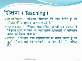 शिक्षण ( Teaching )
 बी.ओ.क्ममर्थ : “शिक्षण क्रियाओं की एक विथध है जो
सीखने की उत्सुकता जागृत करती है.”
 एन.एल.गेज : “शिक्षण पारमपररक प्रभािों का मिरूप है
क्जसका दूसरे व्यक्तत के व्यािहाररक दक्षताओं में पररिततन
करने का लक्ष्य होता है.”
 रयांस : “ शिक्षण ऐसी गनतविथधयों से संबंध रखता है जो
दूसरे सीखने िाले को मागतदितन या ददिा देने से संबंथधत
है.”
Jangid ML / 20140621 3
 