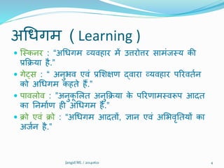 अथधगम ( Learning )
 क्मकनर : “अथधगम व्यिहार में उत्तरोत्तर सामंजमय की
प्रक्रिया है.”
 गेट्स : “ अनुभि एिं प्रशिक्षण द्िारा व्यिहार पररिततन
को अथधगम कहते हैं.”
 पािलोि : ”अनुकू शलत अनुक्रिया के पररणाममिरूप आदत
का ननमातण ही अथधगम है.”
 िो एिं िो : “अथधगम आदतों, ज्ञान एिं अशभिृनतयों का
अजतन है.”
Jangid ML / 20140621 4
 