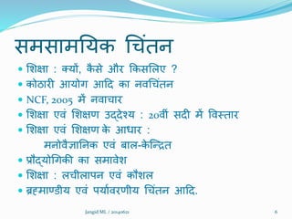 समसामनयक थचंतन
 शिक्षा : तयों, कै से और क्रकसशलए ?
 कोठारी आयोग आदद का निथचंतन
 NCF, 2005 में निाचार
 शिक्षा एिं शिक्षण उद्देश्य : 20िीं सदी में विमतार
 शिक्षा एिं शिक्षण के आधार :
मनोिैज्ञाननक एिं बाल-के क्रित
 प्रौद्योथगकी का समािेि
 शिक्षा : लचीलापन एिं कौिल
 ब्रह्माण्डीय एिं पयातिरणीय थचंतन आदद.
6Jangid ML / 20140621
 