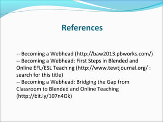 -- Becoming a Webhead (http://baw2013.pbworks.com/)
-- Becoming a Webhead: First Steps in Blended and
Online EFL/ESL Teaching (http://www.tewtjournal.org/ :
search for this title)
-- Becoming a Webhead: Bridging the Gap from
Classroom to Blended and Online Teaching
(http://bit.ly/107n4Ok)
 