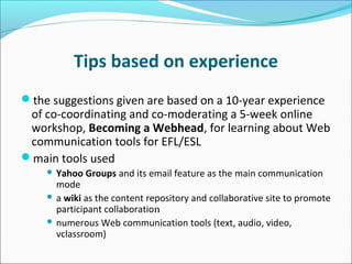 Tips based on experience
the suggestions given are based on a 10-year experience
of co-coordinating and co-moderating a 5-week online
workshop, Becoming a Webhead, for learning about Web
communication tools for EFL/ESL
main tools used
 Yahoo Groups and its email feature as the main communication
mode
 a wiki as the content repository and collaborative site to promote
participant collaboration
 numerous Web communication tools (text, audio, video,
vclassroom)
 