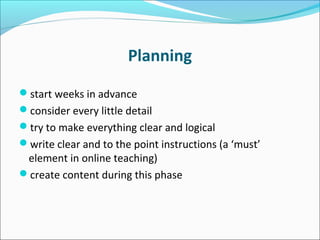 Planning
start weeks in advance
consider every little detail
try to make everything clear and logical
write clear and to the point instructions (a ‘must’
element in online teaching)
create content during this phase
 
