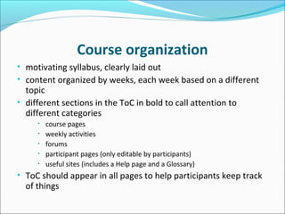 Workshop organization
• motivating syllabus, clearly laid out
• content organized by weeks, each week based on a different
topic
• different sections in the ToC in bold to call attention to
different categories
• course pages
• weekly activities
• forums
• participants’ pages (only editable by participants)
• useful sites (includes a Help page and a Glossary)
• ToC should appear in all pages to help participants keep track
of everything
 