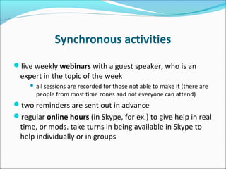Synchronous activities
live weekly webinars with a guest speaker, who is an
expert in the topic of the week
 all sessions are recorded for those not able to make it (there are
people from most time zones and not everyone can attend)
two reminders are sent out in advance
regular online hours (in Skype, for ex.) to give help in real
time, or mods. take turns in being available in Skype to
help individually or in groups
 