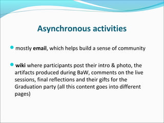 Asynchronous activities
mostly email, which helps build a sense of community
wiki where participants post their intro & photo, the
artifacts produced during BaW, comments on the live
sessions, final reflections and their gifts for the
Graduation party (all this content goes into different
pages)
 