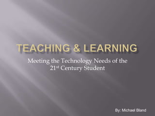 Teaching & Learning Meeting the Technology Needs of the 21st Century Student By: Michael Bland 