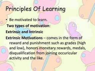 Principles Of Learning
• Be motivated to learn.
Two types of motivation:
Extrinsic and Intrinsic
Extrinsic Motivations – comes in the form of
reward and punishment such as grades (high
and low), honors monetary rewards, medals,
disqualification from joining occuricular
activity and the like.
 