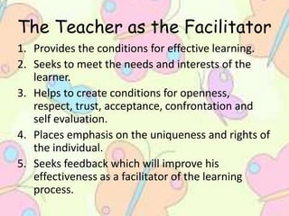 The Teacher as the Facilitator
1. Provides the conditions for effective learning.
2. Seeks to meet the needs and interests of the
learner.
3. Helps to create conditions for openness,
respect, trust, acceptance, confrontation and
self evaluation.
4. Places emphasis on the uniqueness and rights of
the individual.
5. Seeks feedback which will improve his
effectiveness as a facilitator of the learning
process.
 