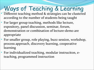 Ways of Teaching & Learning
• Different teaching method & strategies can be clustered
  according to the number of students being taught
• For larger group teaching, methods like lecture,
  expository, panel discussion, seminar, forum,
  demonstration or combination of lecture-demo are
  appropriate
• For smaller group, role playing, buzz session, workshop,
  process approach, discovery learning, cooperative
  learning
• For individualized teaching, modular instruciton, e-
  teaching, programmed instruction
 