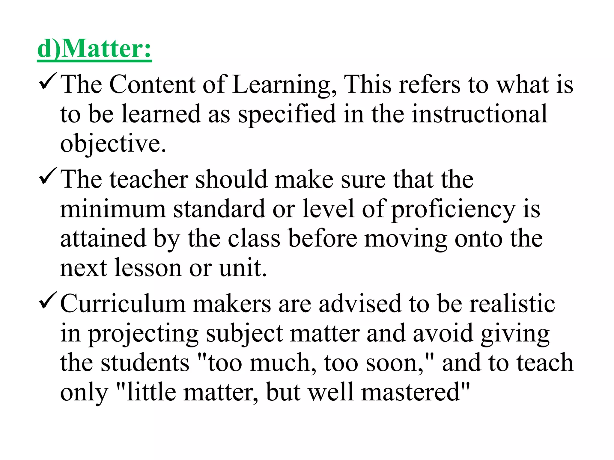 d)Matter:
The Content of Learning, This refers to what is
to be learned as specified in the instructional
objective.
The teacher should make sure that the
minimum standard or level of proficiency is
attained by the class before moving onto the
next lesson or unit.
Curriculum makers are advised to be realistic
in projecting subject matter and avoid giving
the students "too much, too soon," and to teach
only "little matter, but well mastered"
 